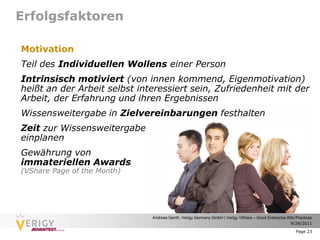 Erfolgsfaktoren

Motivation
Teil des Individuellen Wollens einer Person
Intrinsisch motiviert (von innen kommend, Eigenmotivation)
heißt an der Arbeit selbst interessiert sein, Zufriedenheit mit der
Arbeit, der Erfahrung und ihren Ergebnissen
Wissensweitergabe in Zielvereinbarungen festhalten
Zeit zur Wissensweitergabe
einplanen
Gewährung von
immateriellen Awards
(VShare Page of the Month)




                              Andreas Genth, Verigy Germany GmbH | Verigy VShare – Good Enterprise Wiki Practices
                                                                                                    9/28/2011

                                                                                                        Page 23
 