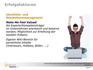 Erfolgsfaktoren

Identitäts- und
Reputationsmanagement
Make Me Feel Valued
Als Experte/Kompetenzträger
im Unternehmen anerkannt und bekannt
werden, Möglichkeit zur Erhöhung der
sozialen Präsenz
Eigener Wiki-Bereich für
persönliche Inhalte
(Interessen, Hobbies, Bilder, ...)




                              Andreas Genth, Verigy Germany GmbH | Verigy VShare – Good Enterprise Wiki Practices
                                                                                                    9/28/2011

                                                                                                        Page 24
 