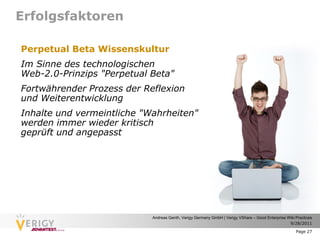 Erfolgsfaktoren

Perpetual Beta Wissenskultur
Im Sinne des technologischen
Web-2.0-Prinzips "Perpetual Beta"
Fortwährender Prozess der Reflexion
und Weiterentwicklung
Inhalte und vermeintliche "Wahrheiten"
werden immer wieder kritisch
geprüft und angepasst




                            Andreas Genth, Verigy Germany GmbH | Verigy VShare – Good Enterprise Wiki Practices
                                                                                                  9/28/2011

                                                                                                      Page 27
 