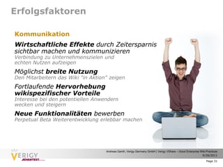 Erfolgsfaktoren

Kommunikation
Wirtschaftliche Effekte durch Zeitersparnis
sichtbar machen und kommunizieren
Verbindung zu Unternehmenszielen und
echten Nutzen aufzeigen
Möglichst breite Nutzung
Den Mitarbeitern das Wiki "in Aktion" zeigen
Fortlaufende Hervorhebung
wikispezifischer Vorteile
Interesse bei den potentiellen Anwendern
wecken und steigern
Neue Funktionalitäten bewerben
Perpetual Beta Weiterentwicklung erlebbar machen




                                    Andreas Genth, Verigy Germany GmbH | Verigy VShare – Good Enterprise Wiki Practices
                                                                                                          9/28/2011

                                                                                                              Page 31
 