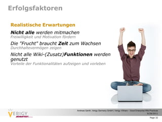 Erfolgsfaktoren

Realistische Erwartungen
Nicht alle werden mitmachen
Freiwilligkeit und Motivation fördern
Die "Frucht" braucht Zeit zum Wachsen
Durchhaltevermögen zeigen
Nicht alle Wiki-(Zusatz)Funktionen werden
genutzt
Vorteile der Funktionalitäten aufzeigen und vorleben




                                        Andreas Genth, Verigy Germany GmbH | Verigy VShare – Good Enterprise Wiki Practices
                                                                                                              9/28/2011

                                                                                                                  Page 32
 