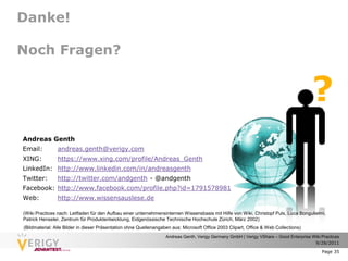 Danke!

Noch Fragen?


                                                                                                                                        ?
Andreas Genth
Email:          andreas.genth@verigy.com
XING:           https://www.xing.com/profile/Andreas_Genth
LinkedIn: http://www.linkedin.com/in/andreasgenth
Twitter:        http://twitter.com/andgenth - @andgenth
Facebook: http://www.facebook.com/profile.php?id=1791578981
Web:            http://www.wissensauslese.de

(Wiki Practices nach: Leitfaden für den Aufbau einer unternehmensinternen Wissensbasis mit Hilfe von Wiki, Christopf Puls, Luca Bongulielmi,
Patrick Henseler, Zentrum für Produktentwicklung, Eidgenössische Technische Hochschule Zürich, März 2002)
(Bildmaterial: Alle Bilder in dieser Präsentation ohne Quellenangaben aus: Microsoft Office 2003 Clipart, Office & Web Collections)
                                                                   Andreas Genth, Verigy Germany GmbH | Verigy VShare – Good Enterprise Wiki Practices
                                                                                                                                         9/28/2011

                                                                                                                                             Page 35
 