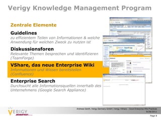 Verigy Knowledge Management Program

Zentrale Elemente
Guidelines
zu effizientem Teilen von Informationen & welche
Anwendung für welchen Zweck zu nutzen ist

Diskussionsforen
Relevante Themen besprechen und identifizieren
(TeamForge)

VShare, das neue Enterprise Wiki
Informationen und Wissen bereitstellen
(Confluence)

Enterprise Search
Durchsucht alle Informationsquellen innerhalb des
Unternehmens (Google Search Appliance)




                                   Andreas Genth, Verigy Germany GmbH | Verigy VShare – Good Enterprise Wiki Practices
                                                                                                         9/28/2011

                                                                                                              Page 8
 