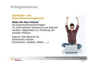 Erfolgsfaktoren

Identitäts- und
Reputationsmanagement
Make Me Feel Valued
Als Experte/Kompetenzträger
im Unternehmen anerkannt und bekannt
werden, Möglichkeit zur Erhöhung der
sozialen Präsenz
Eigener Wiki-Bereich für
persönliche Inhalte
(Interessen, Hobbies, Bilder, ...)




                              Andreas Genth, Verigy Germany GmbH | Verigy VShare – Good Enterprise Wiki Practices
                                                                                                    9/26/2011

                                                                                                        Page 24
 