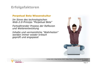 Erfolgsfaktoren

Perpetual Beta Wissenskultur
Im Sinne des technologischen
Web-2.0-Prinzips "Perpetual Beta"
Fortwährender Prozess der Reflexion
und Weiterentwicklung
Inhalte und vermeintliche "Wahrheiten"
werden immer wieder kritisch
geprüft und angepasst




                            Andreas Genth, Verigy Germany GmbH | Verigy VShare – Good Enterprise Wiki Practices
                                                                                                  9/26/2011

                                                                                                      Page 27
 