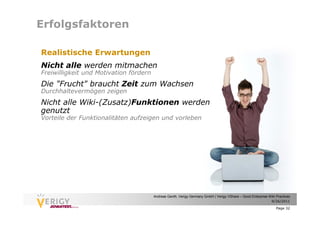 Erfolgsfaktoren

Realistische Erwartungen
Nicht alle werden mitmachen
Freiwilligkeit und Motivation fördern
Die "Frucht" braucht Zeit zum Wachsen
Durchhaltevermögen zeigen
Nicht alle Wiki-(Zusatz)Funktionen werden
genutzt
Vorteile der Funktionalitäten aufzeigen und vorleben




                                        Andreas Genth, Verigy Germany GmbH | Verigy VShare – Good Enterprise Wiki Practices
                                                                                                              9/26/2011

                                                                                                                  Page 32
 