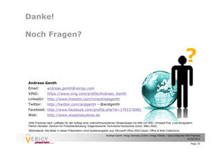 Danke!

Noch Fragen?


                                                                                                                                        ?
Andreas Genth
Email:          andreas.genth@verigy.com
XING:           https://www.xing.com/profile/Andreas_Genth
LinkedIn: http://www.linkedin.com/in/andreasgenth
Twitter:        http://twitter.com/andgenth - @andgenth
Facebook: http://www.facebook.com/profile.php?id=1791578981
Web:            http://www.wissensauslese.de

(Wiki Practices nach: Leitfaden für den Aufbau einer unternehmensinternen Wissensbasis mit Hilfe von Wiki, Christopf Puls, Luca Bongulielmi,
Patrick Henseler, Zentrum für Produktentwicklung, Eidgenössische Technische Hochschule Zürich, März 2002)
(Bildmaterial: Alle Bilder in dieser Präsentation ohne Quellenangaben aus: Microsoft Office 2003 Clipart, Office & Web Collections)
                                                                   Andreas Genth, Verigy Germany GmbH | Verigy VShare – Good Enterprise Wiki Practices
                                                                                                                                         9/26/2011

                                                                                                                                             Page 35
 