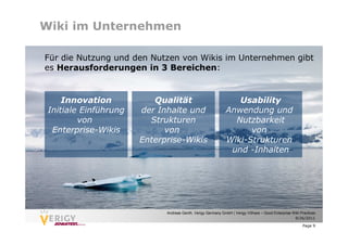 Wiki im Unternehmen

Für die Nutzung und den Nutzen von Wikis im Unternehmen gibt
es Herausforderungen in 3 Bereichen:


     Innovation           Qualität                              Usability
 Initiale Einführung   der Inhalte und                       Anwendung und
         von             Strukturen                            Nutzbarkeit
  Enterprise-Wikis           von                                   von
                       Enterprise-Wikis                      Wiki-Strukturen
                                                              und -Inhalten




                             Andreas Genth, Verigy Germany GmbH | Verigy VShare – Good Enterprise Wiki Practices
                                                                                                   9/26/2011

                                                                                                        Page 9
 