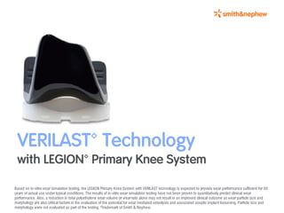 VERILAST™ Technology
 with LEGION™ Primary Knee System

Based on in-vitro wear simulation testing, the LEGION Primary Knee System with VERILAST technology is expected to provide wear performance sufficient for 30
years of actual use under typical conditions. The results of in-vitro wear simulation testing have not been proven to quantitatively predict clinical wear
performance. Also, a reduction in total polyethylene wear volume or wear rate alone may not result in an improved clinical outcome as wear particle size and
morphology are also critical factors in the evaluation of the potential for wear mediated osteolysis and associated aseptic implant loosening. Particle size and
morphology were not evaluated as part of the testing. ™Trademark of Smith & Nephew.
 