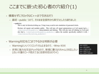 ここまでに嵌った初心者の穴紹介(1)
• 横着せずにクロックはC++まで引き出そう
• 最初 –public つけて、そのまま全部外から弄ろうとしたら嵌りました
• Warning対応をどこまでやるかは判断が必要
• Warningといいつつコンパイル止まるので、-Wno-XXX
• 非常に強力な文法チェックなので、新規に書くならちゃんと対応したい
(古い大量のコード抱えてると全部対応はツライ)
14
 