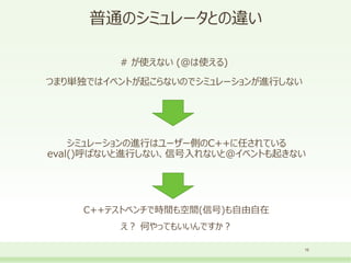 普通のシミュレータとの違い
# が使えない (@は使える)
つまり単独ではイベントが起こらないのでシミュレーションが進行しない
16
シミュレーションの進行はユーザー側のC++に任されている
eval()呼ばないと進行しない、信号入れないと@イベントも起きない
C++テストベンチで時間も空間(信号)も自由自在
え？ 何やってもいいんですか？
 