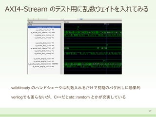 AXI4-Stream のテスト用に乱数ウェイトを入れてみる
27
valid/ready のハンドシェークは乱数入れるだけで初期のバグ出しに効果的
verilogでも困らないが、C++だとstd::random とかが充実している
 