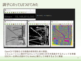 調子にのってUIつけてみた
28
OpenCVで回転などの画像の前処理も楽々実装。
シミュレーション表示するスレッドとは別にのぞき見表示するスレッドを準備
ESCキーを押せば途中でも finish() 実行して中断するように実装
 