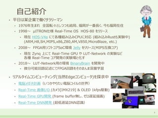 自己紹介
• 平日は某企業で働くサラリーマン
• 1976年生まれ 全国転々としつつも結局、福岡が一番長く、今も福岡在住
• 1998～ μITRON仕様 Real-Time OS HOS-80 をリリース
• 現在 HOS-V4a にて各種組み込みCPUに対応 (組み込みRustも実験中)
(ARM,H8,SH,MIPS,x86,Z80,AM,V850,MicroBlaze, etc.)
• 2008～ FPGA用ソフトコアSoC環境 Jelly をリリース(MIPS互換コア)
• 現在 Zynq 上にて Real-Time GPU や LUT-Network の実験など
各種 Real-Time コア開発の実験場と化す
• 2018～ LUT-Network用の環境 BinaryBrain を開発中
• 微分可能回路記述にてFPGA回路をそのまんま深層学習
• リアルタイムコンピューティング(当然Edgeコンピュータ)を探求中
• 電脳メガネ計画（いつかやりたい電脳コイルの世界）
• Real-Time 画像I/O (カメラ[IMX219] & OLED 1kfps駆動)
• Real-Time GPU開発 (frame buffer無し、ゼロ遅延描画)
• Real-Time DNN開発 (超低遅延DNN認識）
3
 