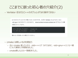 ここまでに嵌った初心者の穴紹介(2)
• Verilator 任せだとC++のオプションがうまく操作できない
• cmake は新しいものを使おう
• 古い cmake 使っていたら、-std=++17 つけてるのに、-std=gnu++11 も一緒
について解析に手間取りました。
• cmake新しくしたら一発解決でした。
30
 