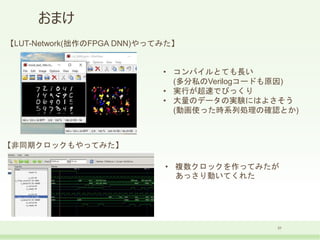 おまけ
31
• コンパイルとても長い
(多分私のVerilogコードも原因)
• 実行が超速でびっくり
• 大量のデータの実験にはよさそう
(動画使った時系列処理の確認とか)
【LUT-Network(拙作のFPGA DNN)やってみた】
【非同期クロックもやってみた】
• 複数クロックを作ってみたが
あっさり動いてくれた
 
