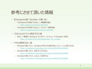 参考にさせて頂いた情報
• @Vengineer様 「Verilator の薄い本」
• 「Verilatorの中を調べる」No.1、例題解析編]
• https://booth.pm/ja/items/2917623
• 「Verilatorの中を調べる」No.2、テストデータ解析編]
• https://vengineer.booth.pm/items/2927828
• 「みねっちょのマイコン関係ブログ」様
• WSL で 無償の Verilog な サイクルベースシミュレータ Verilator を使う
• https://minettyo.com/entry/logicdesign_wsl_verilator
• 「FPGA開発日記」 様
• Verilatorの使い方(1. Verilatorの考え方と基本的なシミュレーション実行方法)
• https://msyksphinz.hatenablog.com/entry/2020/05/06/040000
• Verilatorの使い方(2. 波形ダンプの方法)
• https://msyksphinz.hatenablog.com/entry/2020/05/08/040000
• Verilatorの使い方(3. Lintとして活用する)
• https://msyksphinz.hatenablog.com/entry/2020/05/10/000000
33
 