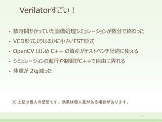 Verilatorすごい！
• 数時間かかっていた画像処理シミュレーションが数分で終わった
• VCD形式よりはるかに小さいFST形式
• OpenCV はじめ C++ の資産がテストベンチ記述に使える
• シミュレーションの進行や制御がC++で自由に弄れる
• 体重が 2㎏減った
9
※ 上記は個人の感想です。効果は個人差がある場合があります。
 