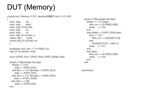 module top // Memory だけど、Verilatorの慣習で top にしています
(
input logic clk,
input logic reset,
input logic [15:0] addr,
input logic cs,
input logic rw,
input logic [31:0] data_in,
output logic ready,
output logic [31:0] data_out
);
localparam ram_size = (17'h10000>>2);
logic [31:0] ram[ram_size];
enum {STATE_IDLE, STATE_RUN, STATE_DONE} state;
always_ﬀ @(posedge clk) begin
if(reset == 1'b1)
state <= STATE_IDLE;
else if(cs == 1'b1 && state == STATE_IDLE)
state <= STATE_RUN;
else if(cs == 1'b1 && state == STATE_RUN)
state <= STATE_DONE;
else if(cs == 1'b0)
state <= STATE_IDLE;
end
DUT (Memory)
always_ﬀ @(posedge clk) begin
if(reset == 1'b1) begin
data_out <= 32'h0000_0000;
ready <= 1'b0;
end
else if(state == STATE_RUN) begin
if(rw == 1'b1)
data_out <= ram[addr[15:2]];
else
ram[addr[15:2]] <= data_in;
ready <= 1'b1;
end
else begin
data_out <= 32'h0000_0000;
ready <= 1'b0;
end
end
endmodule
 