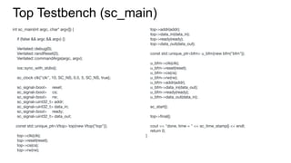 int sc_main(int argc, char* argv[]) {
if (false && argc && argv) {}
Verilated::debug(0);
Verilated::randReset(2);
Verilated::commandArgs(argc, argv);
ios::sync_with_stdio();
sc_clock clk{"clk", 10, SC_NS, 0.5, 5, SC_NS, true};
sc_signal<bool> reset;
sc_signal<bool> cs;
sc_signal<bool> rw;
sc_signal<uint32_t> addr;
sc_signal<uint32_t> data_in;
sc_signal<bool> ready;
sc_signal<uint32_t> data_out;
const std::unique_ptr<Vtop> top{new Vtop{"top"}};
top->clk(clk);
top->reset(reset);
top->cs(cs);
top->rw(rw);
Top Testbench (sc_main)
top->addr(addr);
top->data_in(data_in);
top->ready(ready);
top->data_out(data_out);
const std::unique_ptr<bfm> u_bfm{new bfm("bfm")};
u_bfm->clk(clk);
u_bfm->reset(reset);
u_bfm->cs(cs);
u_bfm->rw(rw);
u_bfm->addr(addr);
u_bfm->data_in(data_out);
u_bfm->ready(ready);
u_bfm->data_out(data_in);
sc_start();
top->ﬁnal();
cout << "done, time = " << sc_time_stamp() << endl;
return 0;
}
 