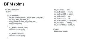 SC_MODULE(bfm) {
public:
SC_CTOR(bfm) :
clk("clk"), reset("reset"), addr("addr"), cs("cs"),
rw("rw"), data_in("data_in"),
ready("ready"), data_out("data_out"),
reset_done(false)
{
SC_THREAD(reset_task);
sensitive << clk.pos();
SC_THREAD(main);
sensitive << clk.pos();
}
BFM (bfm)
sc_in<bool> clk;
sc_out<bool> reset;
sc_out<uint32_t> addr;
sc_out<bool> cs;
sc_out<bool> rw;
sc_out<uint32_t> data_out;
sc_in<bool> ready;
sc_in<uint32_t> data_in;
private:
bool reset_done;
 