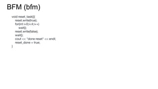 BFM (bfm)
void reset_task(){
reset.write(true);
for(int i=0;i<4;i++)
wait();
reset.write(false);
wait();
cout << "done reset" << endl;
reset_done = true;
}
 