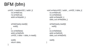BFM (bfm)
uint32_t read(uint32_t addr_){
cs.write(true);
rw.write(true);
addr.write(addr_);
while(!ready.read()){
wait();
}
cs.write(false);
addr.write(0x0);
uint32_t data = data_in.read();
wait();
return data;
}
void write(uint32_t addr_, uint32_t data_){
cs.write(true);
rw.write(false);
addr.write(addr_);
data_out.write(data_);
while(!ready.read()){
wait();
}
cs.write(false);
addr.write(0x0);
data_out.write(0x0);
wait();
}
 