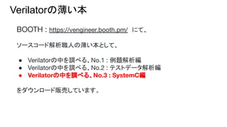 Verilatorの薄い本
BOOTH : https://vengineer.booth.pm/　にて、
ソースコード解析職人の薄い本として、
● Verilatorの中を調べる、No.1 : 例題解析編
● Verilatorの中を調べる、No.2 : テストデータ解析編
● Verilatorの中を調べる、No.3 : SystemC編
をダウンロード販売しています。
 