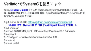 VerilatorでSystemCを使うには？
先に、SystemC 2.3.3 をどこか (/usr/local/systemc/2.3.3) にインストール
後、SYSTEMC_INCLUDE環境変数に、/usr/local/systemc/2.3.3/include を
設定して、verilator をビルド
$ git clone -b v4.202 https://github.com/verilator/verilator.git
v4.202 にて、SystemC で FST (Fast Signal Trace) をサポート
$ cd verilator
$ export SYSTEMC_INCLUDE=/usr/local/systemc/2.3.3/include
$ autoconf
$ ./conﬁgure --preﬁx=/usr/local/verilator/v4.202
$ make -j
$ make install
 
