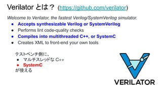 Verilator とは？ (https://github.com/verilator)
Welcome to Verilator, the fastest Verilog/SystemVerilog simulator.
● Accepts synthesizable Verilog or SystemVerilog
● Performs lint code-quality checks
● Compiles into multithreaded C++, or SystemC
● Creates XML to front-end your own tools
テストベンチ側に、
● マルチスレッドな C++
● SystemC
が使える
 