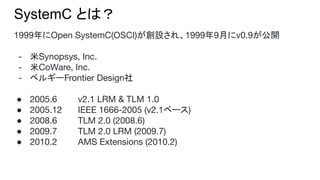 SystemC とは？
1999年にOpen SystemC(OSCI)が創設され、1999年9月にv0.9が公開
- 米Synopsys, Inc.
- 米CoWare, Inc.
- ベルギーFrontier Design社
● 2005.6 v2.1 LRM & TLM 1.0
● 2005.12 IEEE 1666-2005 (v2.1ベース)
● 2008.6 TLM 2.0 (2008.6)
● 2009.7 TLM 2.0 LRM (2009.7)
● 2010.2 AMS Extensions (2010.2)
 