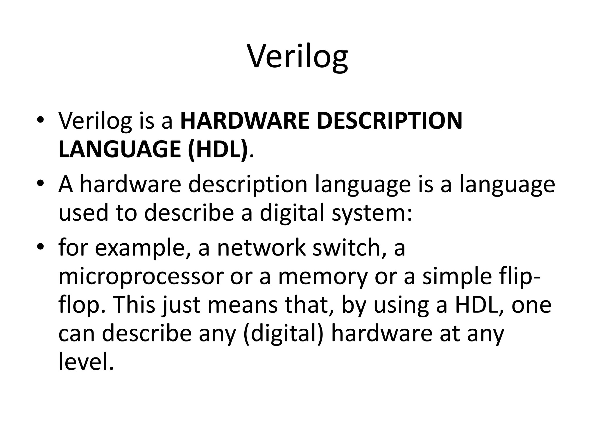 Verilog
• Verilog is a HARDWARE DESCRIPTION
LANGUAGE (HDL).
• A hardware description language is a language
used to describe a digital system:
• for example, a network switch, a
microprocessor or a memory or a simple flip-
flop. This just means that, by using a HDL, one
can describe any (digital) hardware at any
level.