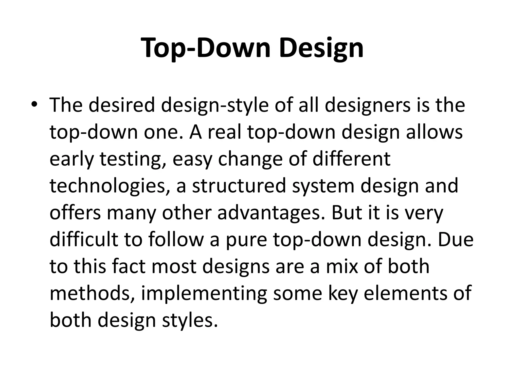 Top-Down Design
• The desired design-style of all designers is the
top-down one. A real top-down design allows
early testing, easy change of different
technologies, a structured system design and
offers many other advantages. But it is very
difficult to follow a pure top-down design. Due
to this fact most designs are a mix of both
methods, implementing some key elements of
both design styles.
