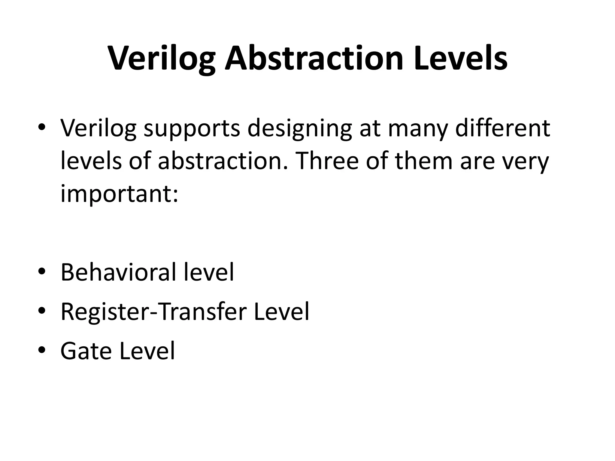 Verilog Abstraction Levels
• Verilog supports designing at many different
levels of abstraction. Three of them are very
important:
• Behavioral level
• Register-Transfer Level
• Gate Level