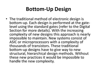 Bottom-Up Design
• The traditional method of electronic design is
  bottom-up. Each design is performed at the gate-
  level using the standard gates (refer to the Digital
  Section for more details). With the increasing
  complexity of new designs this approach is nearly
  impossible to maintain. New systems consist of
  ASIC or microprocessors with a complexity of
  thousands of transistors. These traditional
  bottom-up designs have to give way to new
  structural, hierarchical design methods. Without
  these new practices it would be impossible to
  handle the new complexity.
 