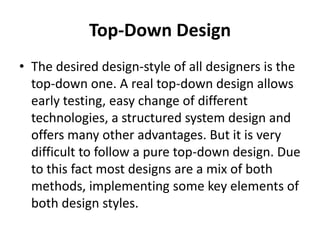 Top-Down Design
• The desired design-style of all designers is the
  top-down one. A real top-down design allows
  early testing, easy change of different
  technologies, a structured system design and
  offers many other advantages. But it is very
  difficult to follow a pure top-down design. Due
  to this fact most designs are a mix of both
  methods, implementing some key elements of
  both design styles.
 