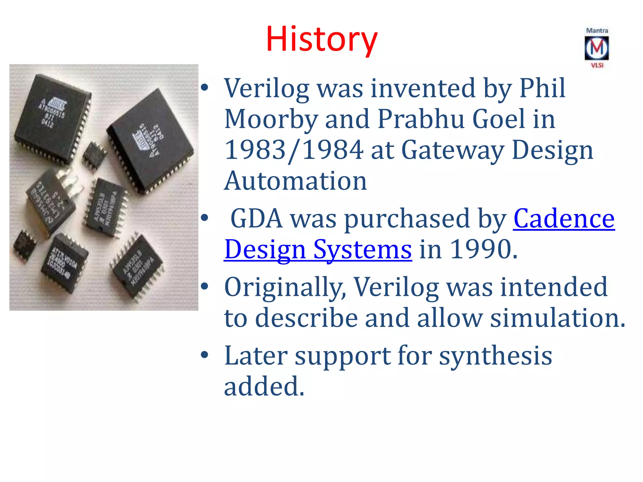 History
• Verilog was invented by Phil
Moorby and Prabhu Goel in
1983/1984 at Gateway Design
Automation
• GDA was purchased by Cadence
Design Systems in 1990.
• Originally, Verilog was intended
to describe and allow simulation.
• Later support for synthesis
added.
 