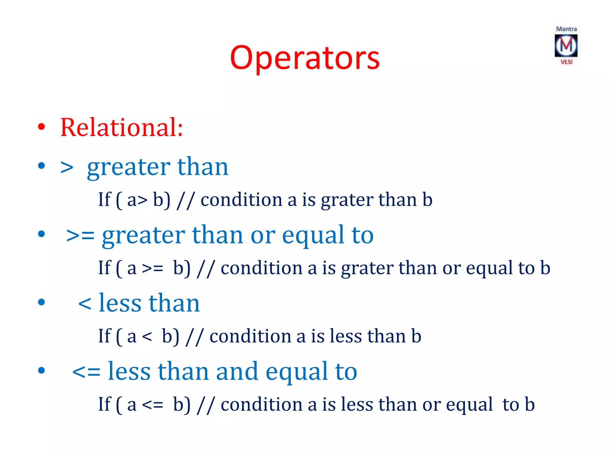 Operators
• Relational:
• > greater than
If ( a> b) // condition a is grater than b
• >= greater than or equal to
If ( a >= b) // condition a is grater than or equal to b
• < less than
If ( a < b) // condition a is less than b
• <= less than and equal to
If ( a <= b) // condition a is less than or equal to b
 
