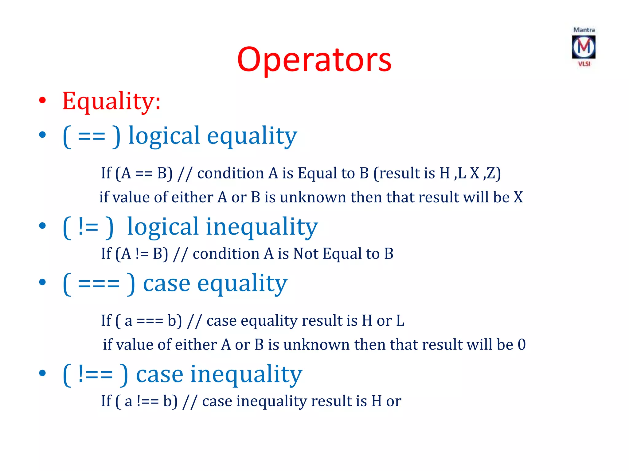 Operators
• Equality:
• ( == ) logical equality
If (A == B) // condition A is Equal to B (result is H ,L X ,Z)
if value of either A or B is unknown then that result will be X
• ( != ) logical inequality
If (A != B) // condition A is Not Equal to B
• ( === ) case equality
If ( a === b) // case equality result is H or L
if value of either A or B is unknown then that result will be 0
• ( !== ) case inequality
If ( a !== b) // case inequality result is H or
 