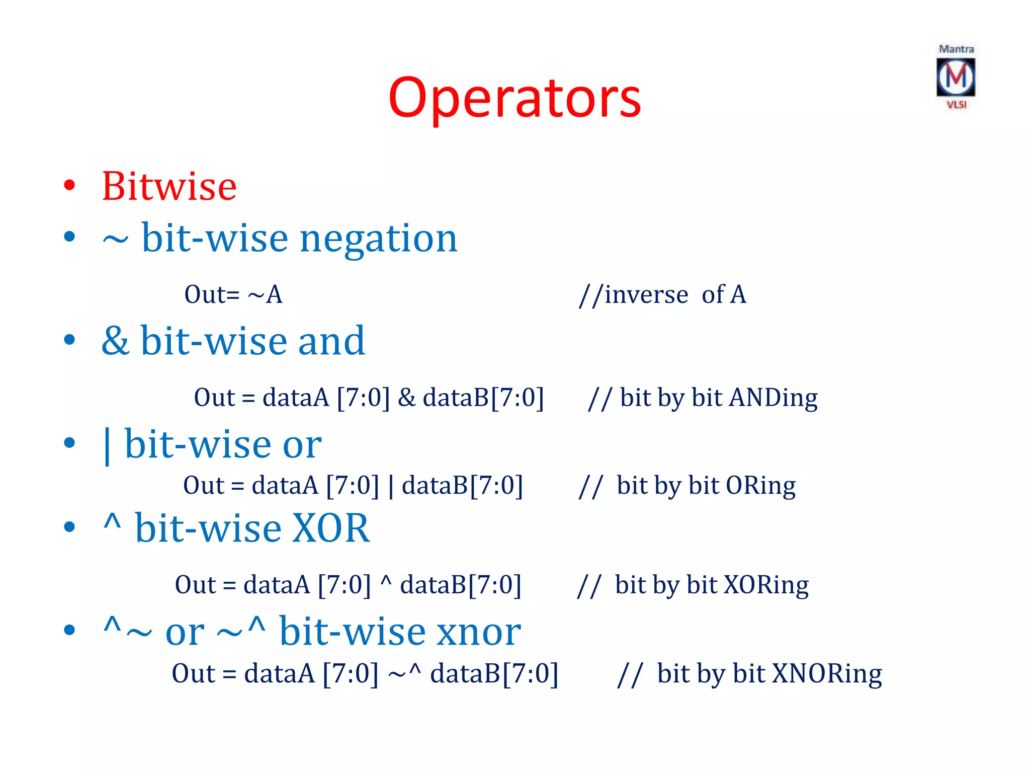 Operators
• Bitwise
• ~ bit-wise negation
Out= ~A //inverse of A
• & bit-wise and
Out = dataA [7:0] & dataB[7:0] // bit by bit ANDing
• | bit-wise or
Out = dataA [7:0] | dataB[7:0] // bit by bit ORing
• ^ bit-wise XOR
Out = dataA [7:0] ^ dataB[7:0] // bit by bit XORing
• ^~ or ~^ bit-wise xnor
Out = dataA [7:0] ~^ dataB[7:0] // bit by bit XNORing
 