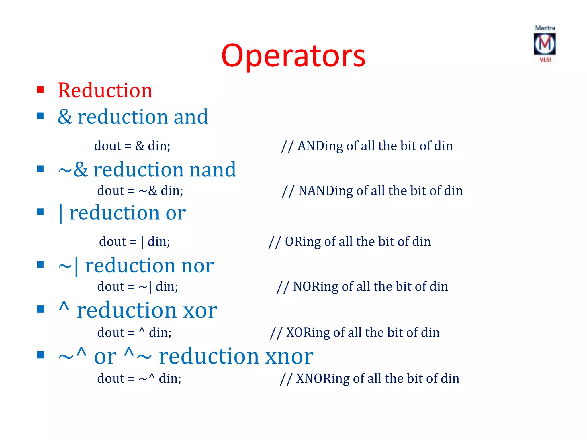 Operators
 Reduction
 & reduction and
dout = & din; // ANDing of all the bit of din
 ~& reduction nand
dout = ~& din; // NANDing of all the bit of din
 | reduction or
dout = | din; // ORing of all the bit of din
 ~| reduction nor
dout = ~| din; // NORing of all the bit of din
 ^ reduction xor
dout = ^ din; // XORing of all the bit of din
 ~^ or ^~ reduction xnor
dout = ~^ din; // XNORing of all the bit of din
 