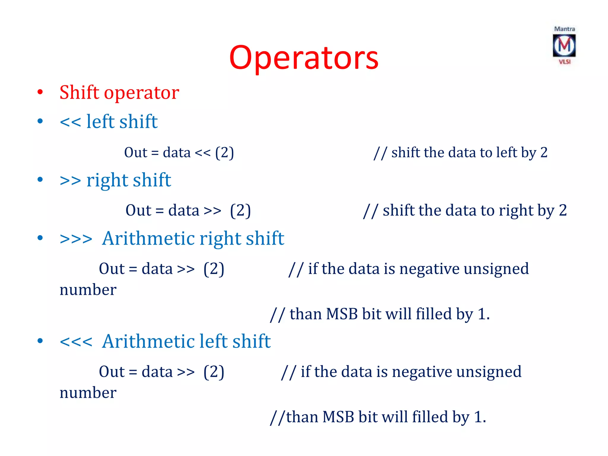 Operators
• Shift operator
• << left shift
Out = data << (2) // shift the data to left by 2
• >> right shift
Out = data >> (2) // shift the data to right by 2
• >>> Arithmetic right shift
Out = data >> (2) // if the data is negative unsigned
number
// than MSB bit will filled by 1.
• <<< Arithmetic left shift
Out = data >> (2) // if the data is negative unsigned
number
//than MSB bit will filled by 1.
 