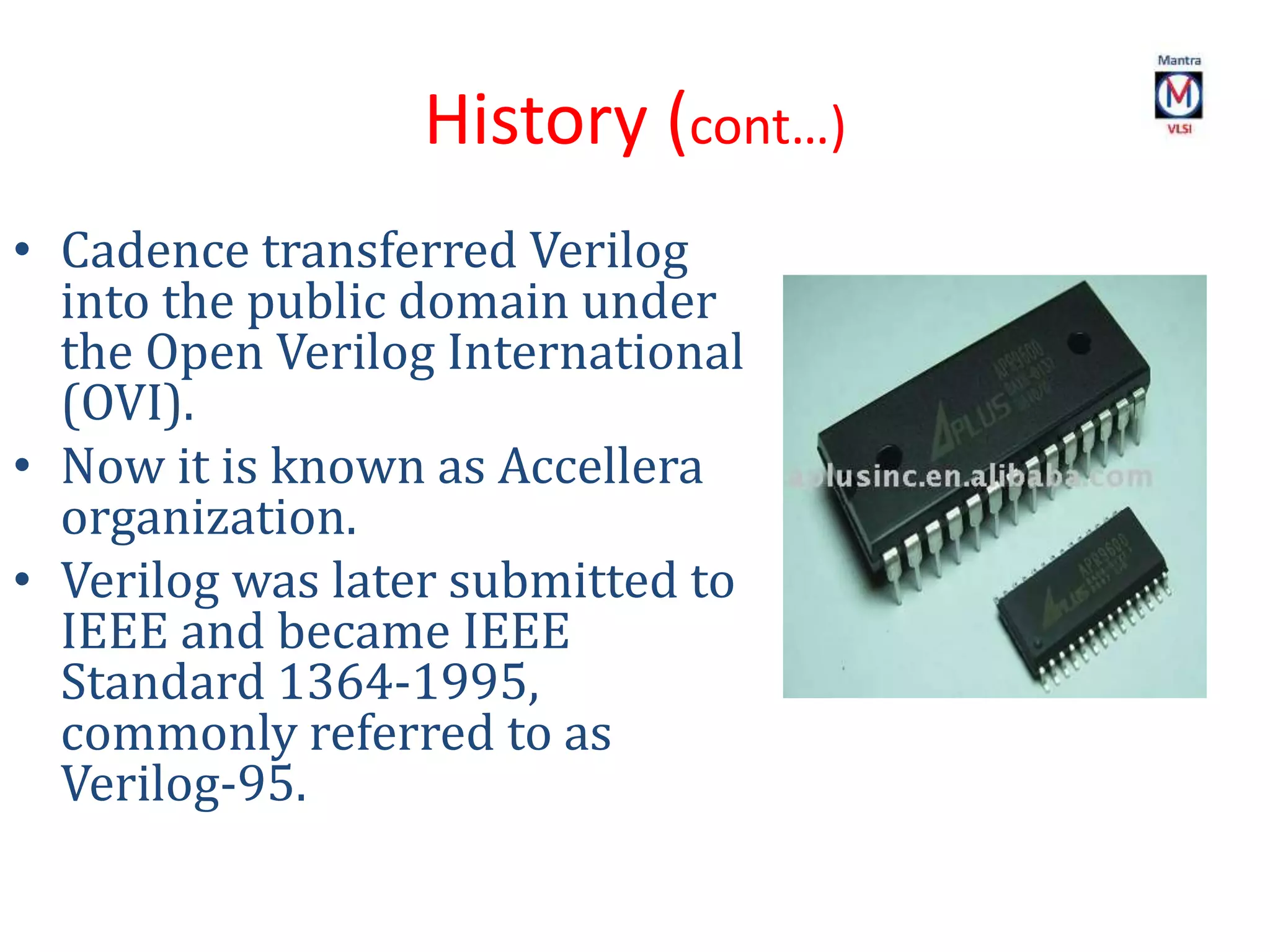 History (cont…)
• Cadence transferred Verilog
into the public domain under
the Open Verilog International
(OVI).
• Now it is known as Accellera
organization.
• Verilog was later submitted to
IEEE and became IEEE
Standard 1364-1995,
commonly referred to as
Verilog-95.
 