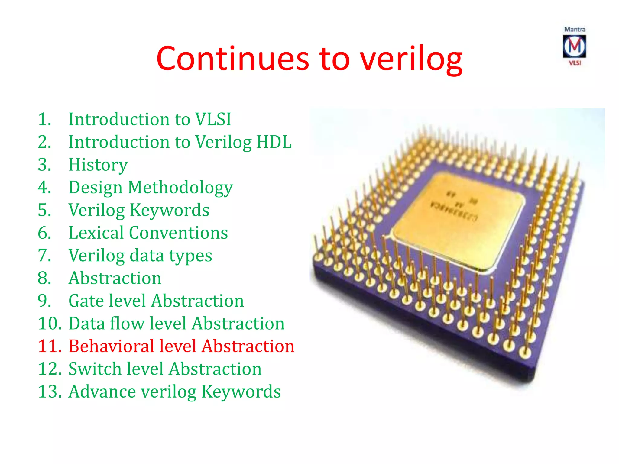Continues to verilog
1. Introduction to VLSI
2. Introduction to Verilog HDL
3. History
4. Design Methodology
5. Verilog Keywords
6. Lexical Conventions
7. Verilog data types
8. Abstraction
9. Gate level Abstraction
10. Data flow level Abstraction
11. Behavioral level Abstraction
12. Switch level Abstraction
13. Advance verilog Keywords
 