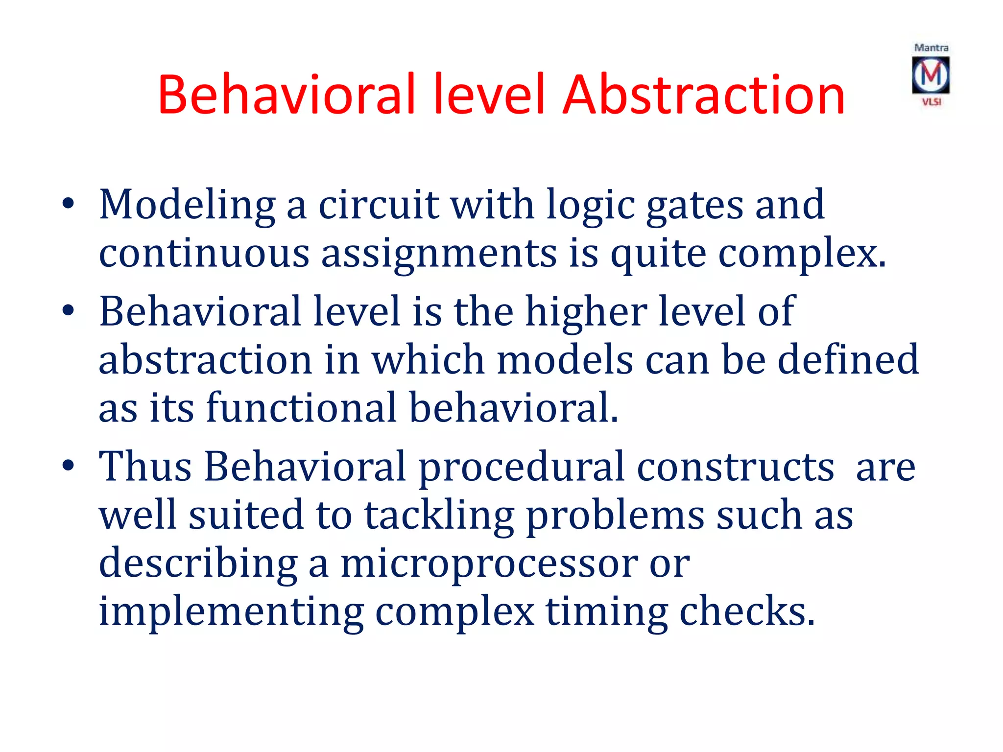 Behavioral level Abstraction
• Modeling a circuit with logic gates and
continuous assignments is quite complex.
• Behavioral level is the higher level of
abstraction in which models can be defined
as its functional behavioral.
• Thus Behavioral procedural constructs are
well suited to tackling problems such as
describing a microprocessor or
implementing complex timing checks.
 