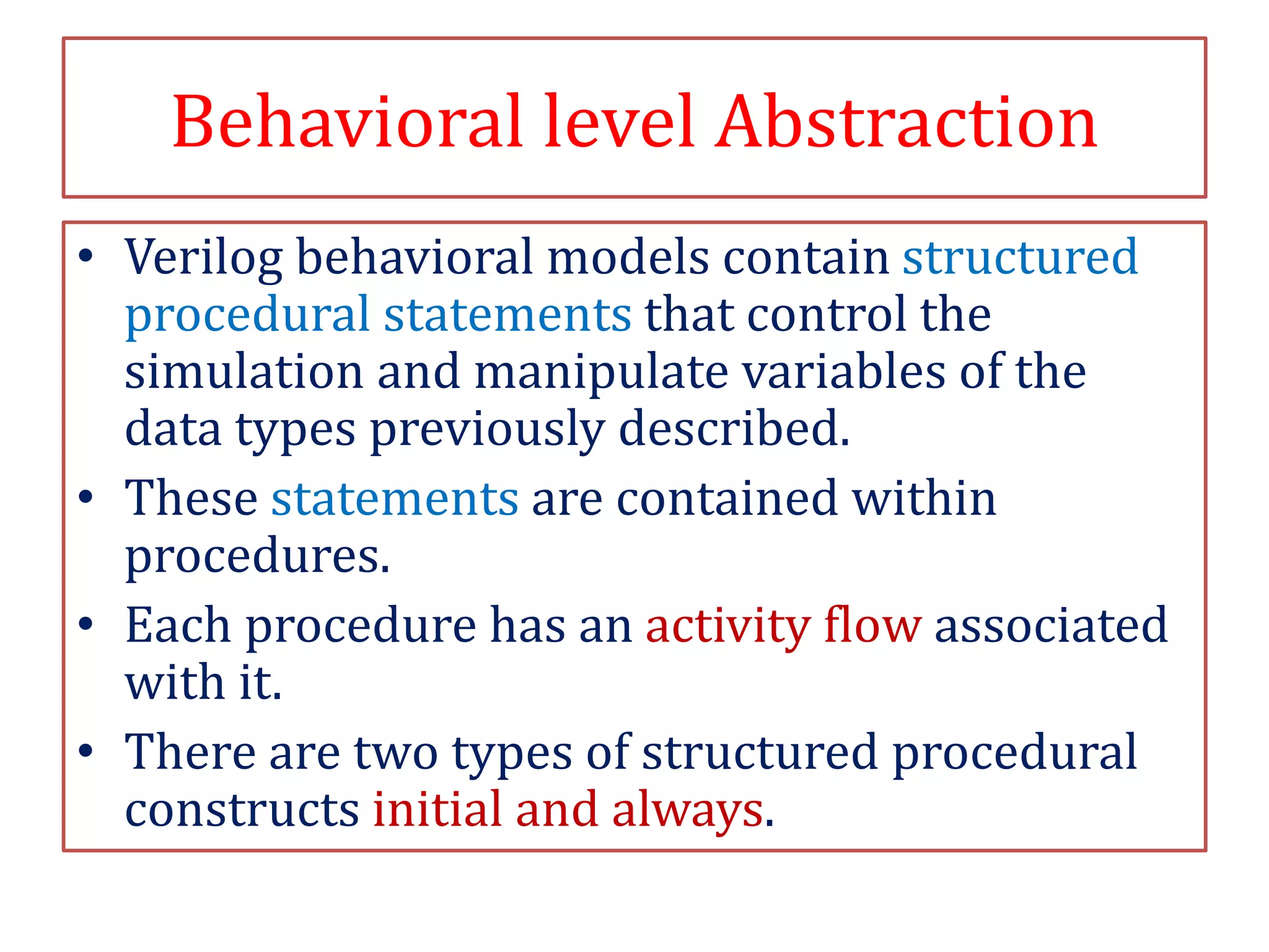 Behavioral level Abstraction
• Verilog behavioral models contain structured
procedural statements that control the
simulation and manipulate variables of the
data types previously described.
• These statements are contained within
procedures.
• Each procedure has an activity flow associated
with it.
• There are two types of structured procedural
constructs initial and always.
 