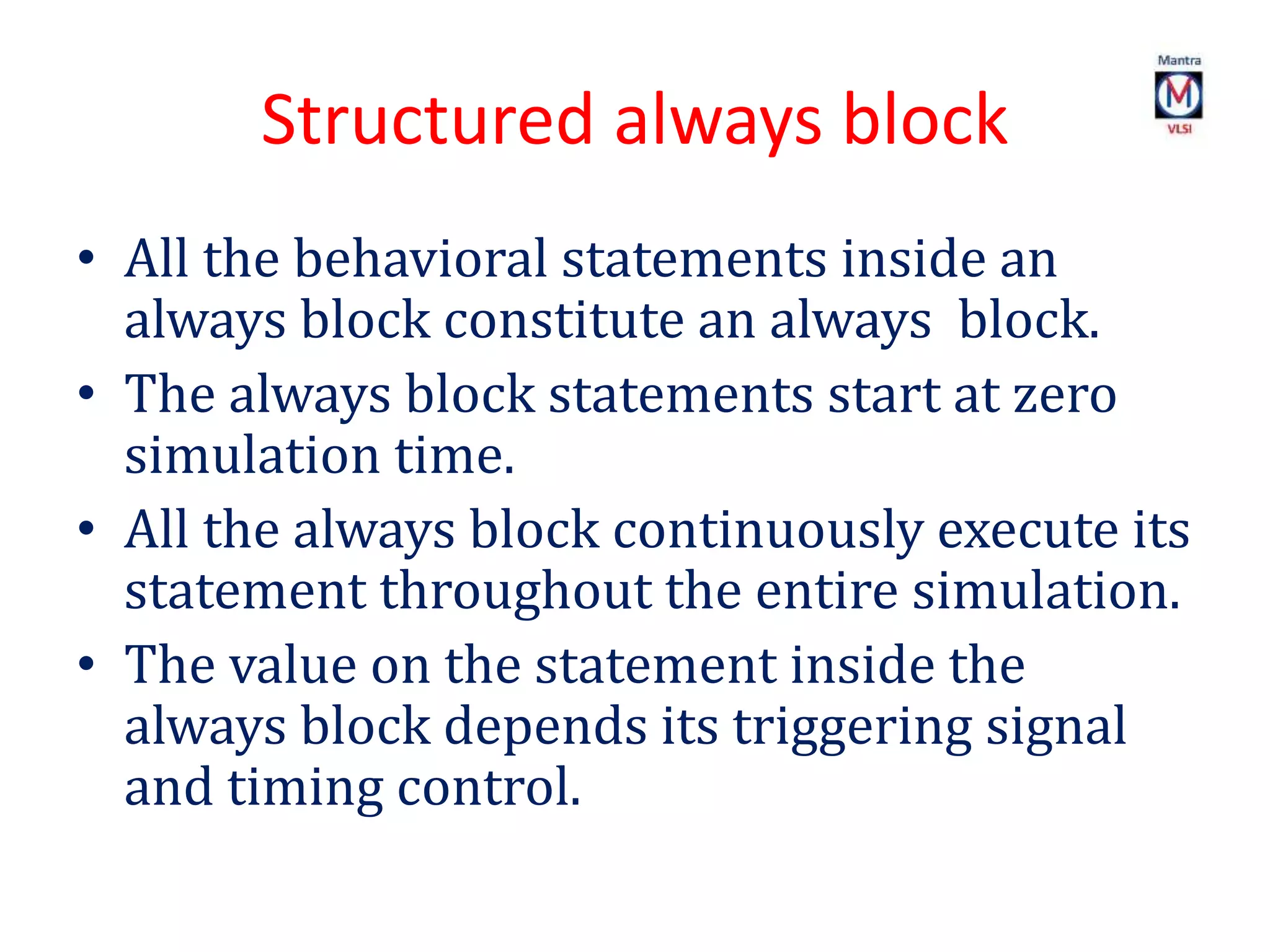 Structured always block
• All the behavioral statements inside an
always block constitute an always block.
• The always block statements start at zero
simulation time.
• All the always block continuously execute its
statement throughout the entire simulation.
• The value on the statement inside the
always block depends its triggering signal
and timing control.
 