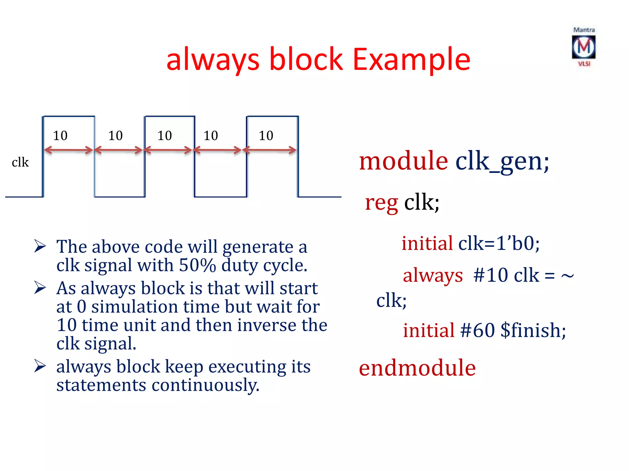 always block Example
10 10 10 10 10
clk module clk_gen;
reg clk;
initial clk=1’b0;
always #10 clk = ~
clk;
initial #60 $finish;
endmodule
 The above code will generate a
clk signal with 50% duty cycle.
 As always block is that will start
at 0 simulation time but wait for
10 time unit and then inverse the
clk signal.
 always block keep executing its
statements continuously.
 