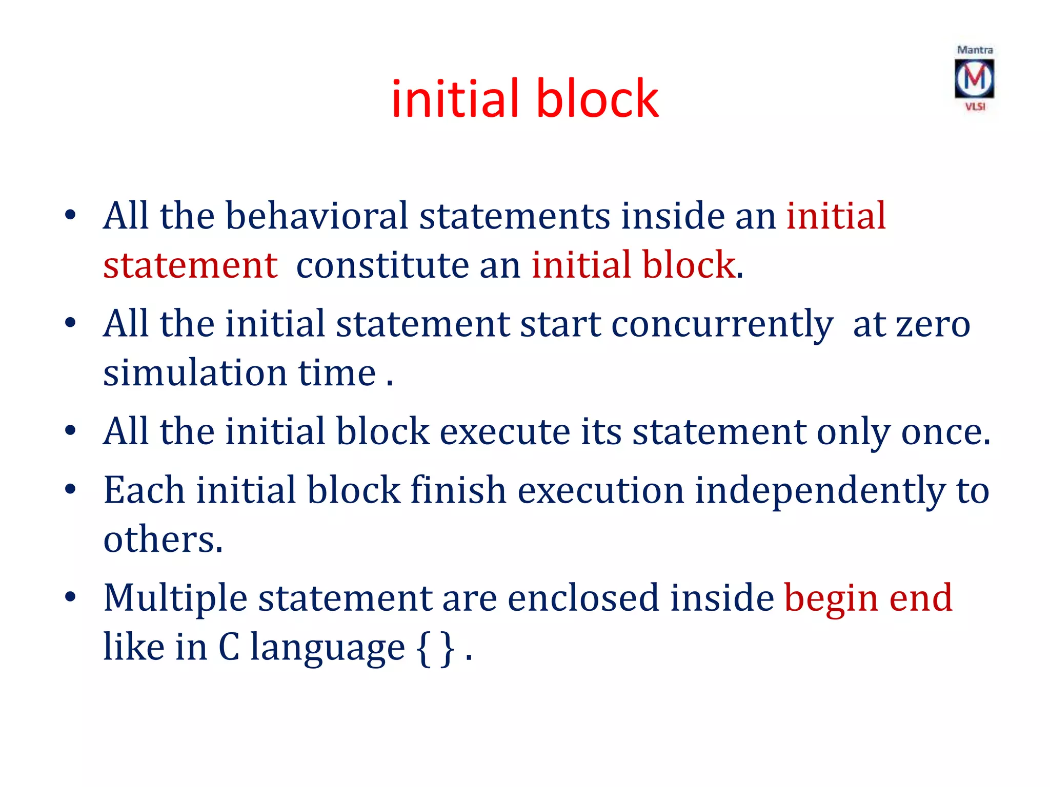 initial block
• All the behavioral statements inside an initial
statement constitute an initial block.
• All the initial statement start concurrently at zero
simulation time .
• All the initial block execute its statement only once.
• Each initial block finish execution independently to
others.
• Multiple statement are enclosed inside begin end
like in C language { } .
 