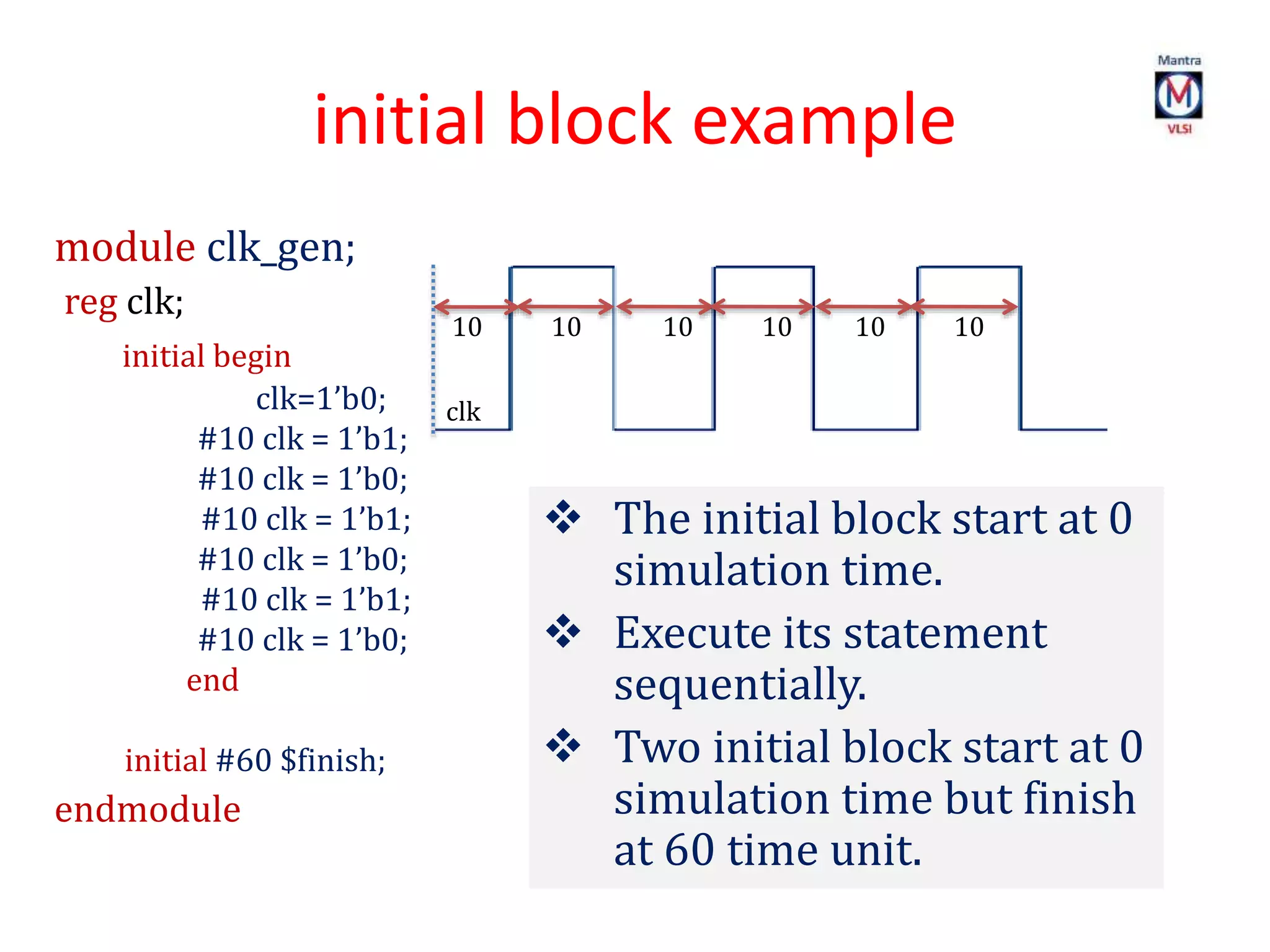 initial block example
module clk_gen;
reg clk;
initial begin
clk=1’b0;
#10 clk = 1’b1;
#10 clk = 1’b0;
#10 clk = 1’b1;
#10 clk = 1’b0;
#10 clk = 1’b1;
#10 clk = 1’b0;
end
initial #60 $finish;
endmodule
 The initial block start at 0
simulation time.
 Execute its statement
sequentially.
 Two initial block start at 0
simulation time but finish
at 60 time unit.
10 10 10 10 10 10
clk
 